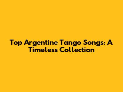 Top Argentine Tango Songs: A Timeless Collection