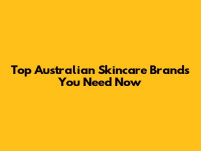 Top Australian Skincare Brands You Need Now