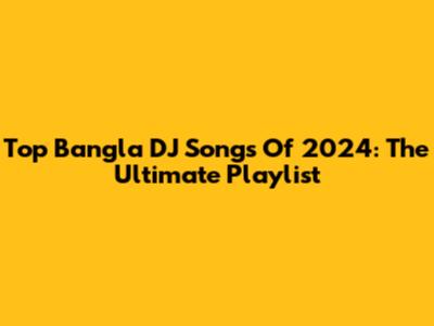 Top Bangla DJ Songs Of 2024: The Ultimate Playlist