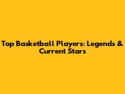 Top Basketball Players: Legends & Current Stars