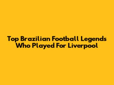 Top Brazilian Football Legends Who Played For Liverpool