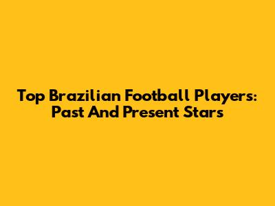 Top Brazilian Football Players: Past And Present Stars