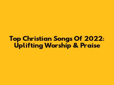Top Christian Songs Of 2022: Uplifting Worship & Praise