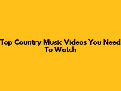 Top Country Music Videos You Need To Watch