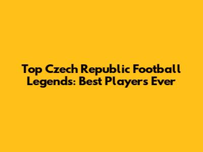 Top Czech Republic Football Legends: Best Players Ever