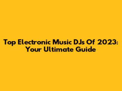 Top Electronic Music DJs Of 2023: Your Ultimate Guide