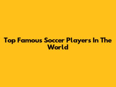 Top Famous Soccer Players In The World