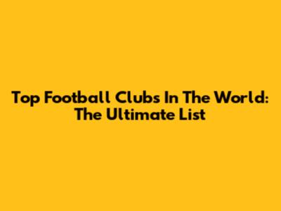 Top Football Clubs In The World: The Ultimate List