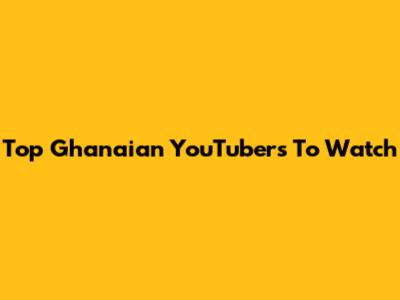 Top Ghanaian YouTubers To Watch