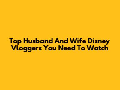 Top Husband And Wife Disney Vloggers You Need To Watch