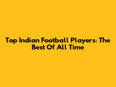 Top Indian Football Players: The Best Of All Time