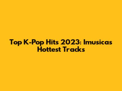 Top K-Pop Hits 2023: Imusicas' Hottest Tracks