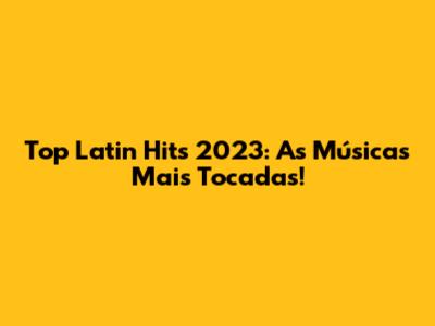 Top Latin Hits 2023: As Músicas Mais Tocadas!
