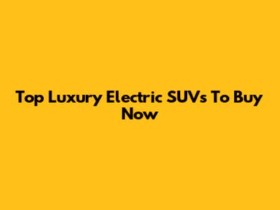 Top Luxury Electric SUVs To Buy Now