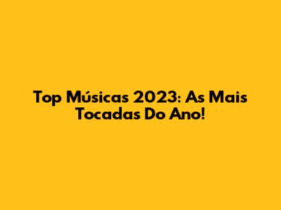 Top Músicas 2023: As Mais Tocadas Do Ano!