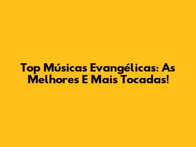 Top Músicas Evangélicas: As Melhores E Mais Tocadas!
