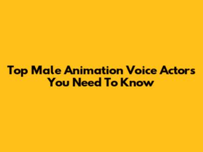 Top Male Animation Voice Actors You Need To Know