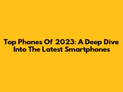 Top Phones Of 2023: A Deep Dive Into The Latest Smartphones