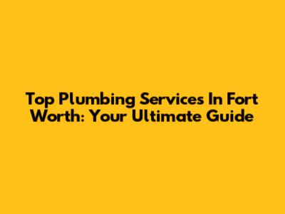 Top Plumbing Services In Fort Worth: Your Ultimate Guide