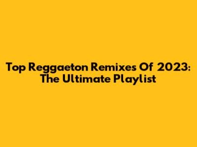 Top Reggaeton Remixes Of 2023: The Ultimate Playlist