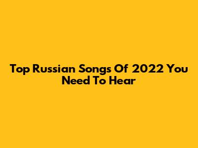 Top Russian Songs Of 2022 You Need To Hear