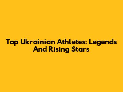 Top Ukrainian Athletes: Legends And Rising Stars