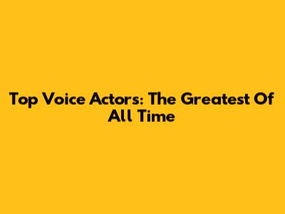 Top Voice Actors: The Greatest Of All Time