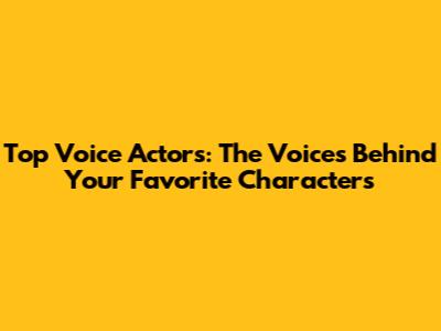 Top Voice Actors: The Voices Behind Your Favorite Characters