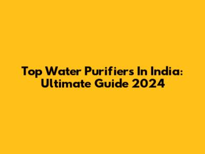 Top Water Purifiers In India: Ultimate Guide 2024