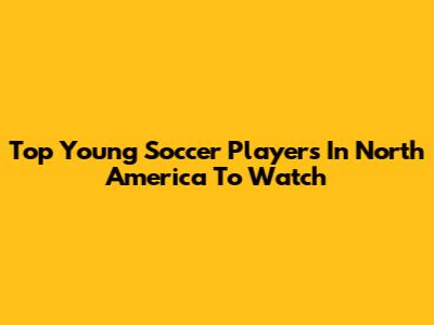 Top Young Soccer Players In North America To Watch