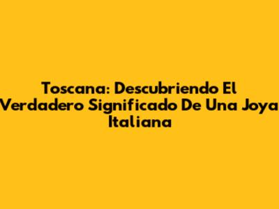 Toscana: Descubriendo El Verdadero Significado De Una Joya Italiana