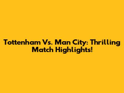 Tottenham Vs. Man City: Thrilling Match Highlights!