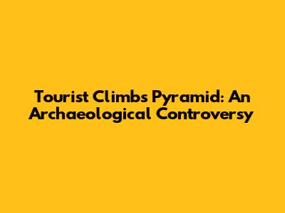 Tourist Climbs Pyramid: An Archaeological Controversy