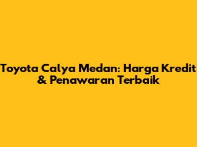Toyota Calya Medan: Harga Kredit & Penawaran Terbaik