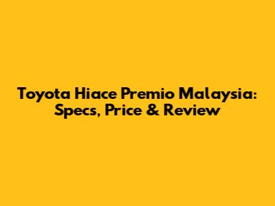 Toyota Hiace Premio Malaysia: Specs, Price & Review