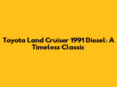 Toyota Land Cruiser 1991 Diesel: A Timeless Classic
