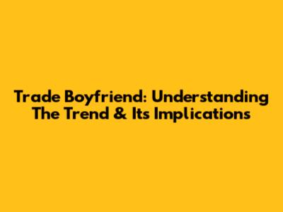 Trade Boyfriend: Understanding The Trend & Its Implications