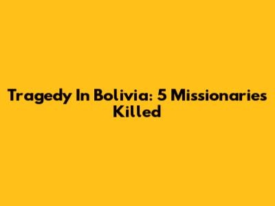 Tragedy In Bolivia: 5 Missionaries Killed