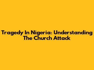 Tragedy In Nigeria: Understanding The Church Attack