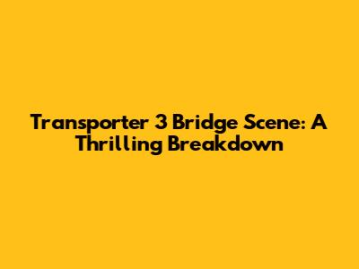 Transporter 3 Bridge Scene: A Thrilling Breakdown