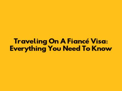 Traveling On A Fiancé Visa: Everything You Need To Know