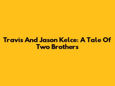 Travis And Jason Kelce: A Tale Of Two Brothers
