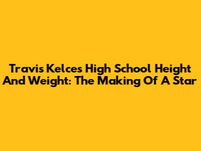 Travis Kelce's High School Height And Weight: The Making Of A Star