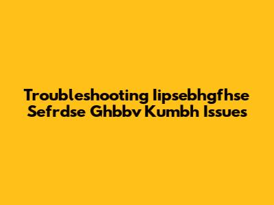 Troubleshooting Iipsebhgfhse Sefrdse Ghbbv Kumbh Issues