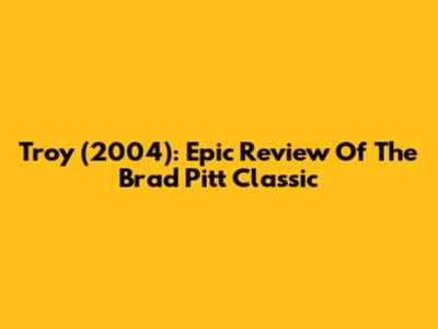 Troy (2004): Epic Review Of The Brad Pitt Classic