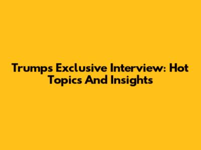 Trump's Exclusive Interview: Hot Topics And Insights