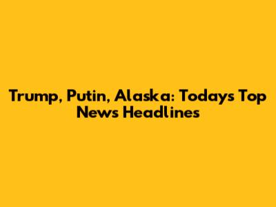 Trump, Putin, Alaska: Today's Top News Headlines