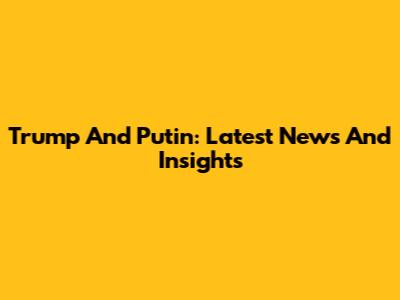 Trump And Putin: Latest News And Insights