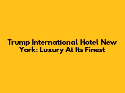 Trump International Hotel New York: Luxury At Its Finest