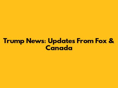 Trump News: Updates From Fox & Canada